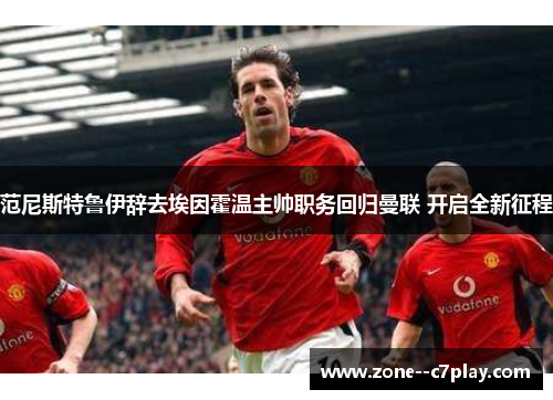 范尼斯特鲁伊辞去埃因霍温主帅职务回归曼联 开启全新征程 范尼斯特鲁伊辞去埃因霍温主帅职务回归曼联 开启全新征程