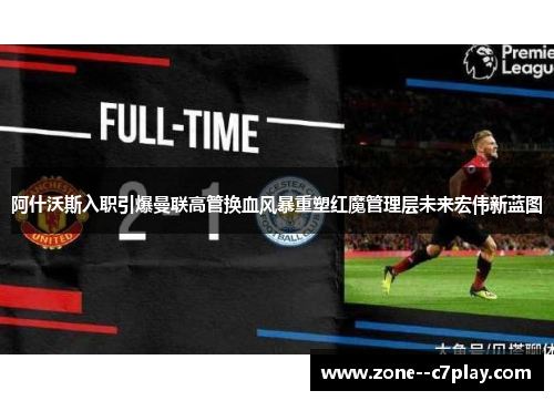 阿什沃斯入职引爆曼联高管换血风暴重塑红魔管理层未来宏伟新蓝图